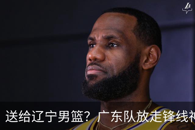 送给辽宁男篮？广东队放走锋线神射手，朱芳雨赌对了！